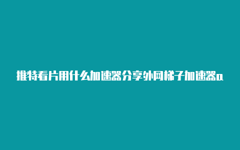 推特看片用什么加速器分享外网梯子加速器app[100%可用分享