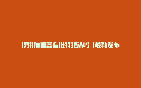 使用加速器看推特犯法吗-[最新发布-加速器