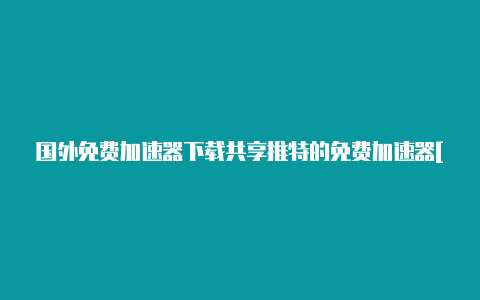 国外免费加速器下载共享推特的免费加速器[2022最新免费节点-加速器