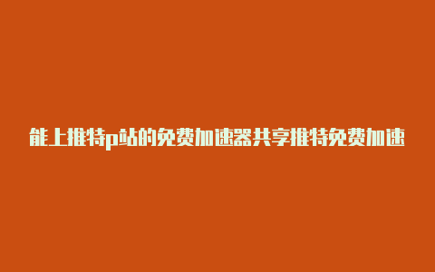 能上推特p站的免费加速器共享推特免费加速器下载非常实用-加速器