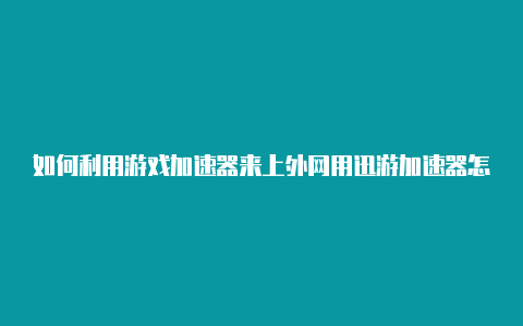 如何利用游戏加速器来上外网用迅游加速器怎么上外网