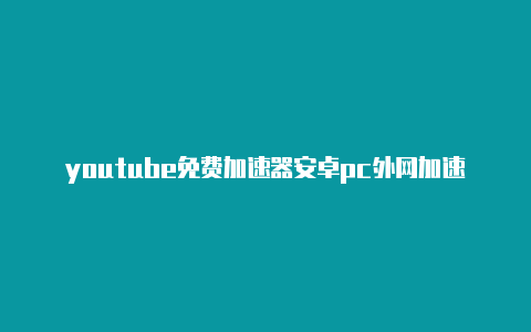 youtube免费加速器安卓pc外网加速器