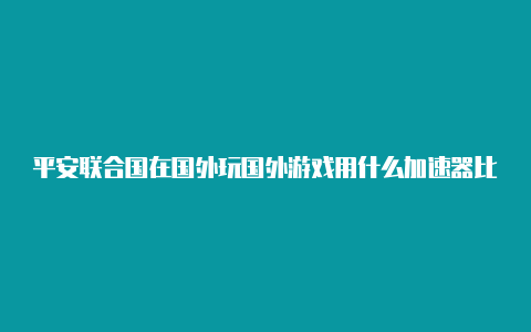 平安联合国在国外玩国外游戏用什么加速器比较好外加速器