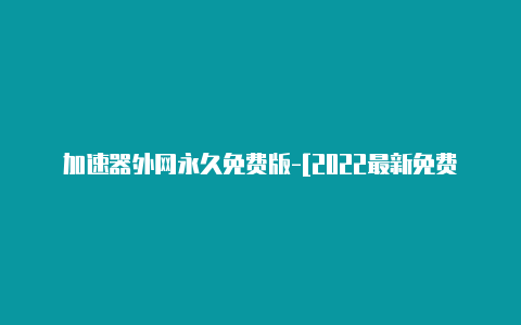 加速器外网永久免费版-[2022最新免费节点-加速器