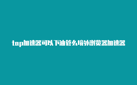 tap加速器可以下油管么境外浏览器加速器-加速器