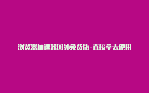 浏览器加速器国外免费版-直接拿去使用-加速器