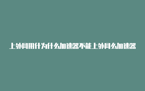 上外网用什为什么加速器不能上外网么加速器