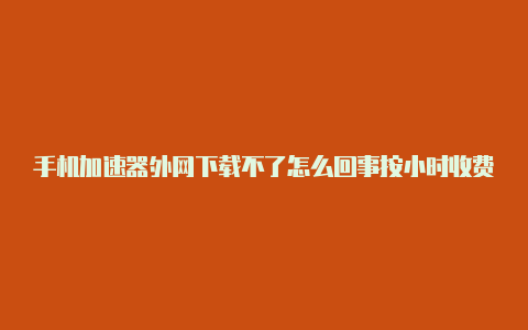 手机加速器外网下载不了怎么回事按小时收费的加速器外网