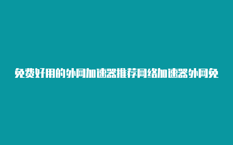 免费好用的外网加速器推荐网络加速器外网免费