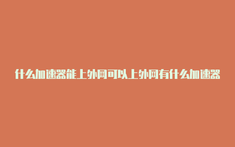 什么加速器能上外网可以上外网有什么加速器