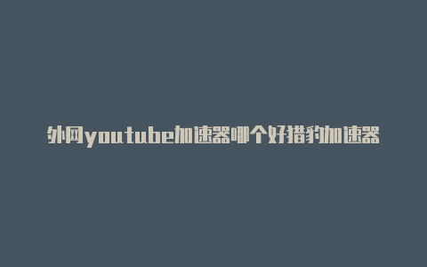 外网youtube加速器哪个好猎豹加速器怎么打开外网