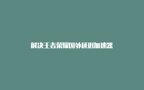 解决王者荣耀国外延迟加速器